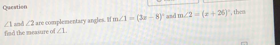 Question
∠ 1 and ∠ 2 are complementary angles. If m∠ 1=(3x-8)^circ  and m∠ 2=(x+26)^circ  , then 
find the measure of ∠ 1.