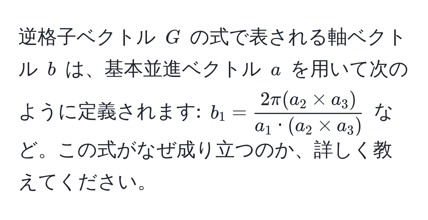 逆格子ベクトル $G$ の式で表される軸ベクトル $b$ は、基本並進ベクトル $a$ を用いて次のように定義されます: $b_1 =  (2π (a_2 * a_3))/a_1 · (a_2 * a_3) $ など。この式がなぜ成り立つのか、詳しく教えてください。