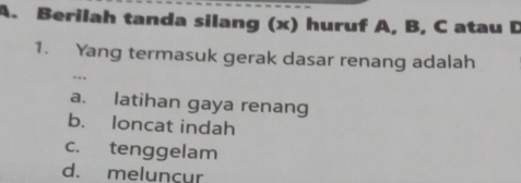 Berilah tanda silang (x) huruf A, B, C atau D
1. Yang termasuk gerak dasar renang adalah
...
a. latihan gaya renang
b. loncat indah
c. tenggelam
d. melunçur