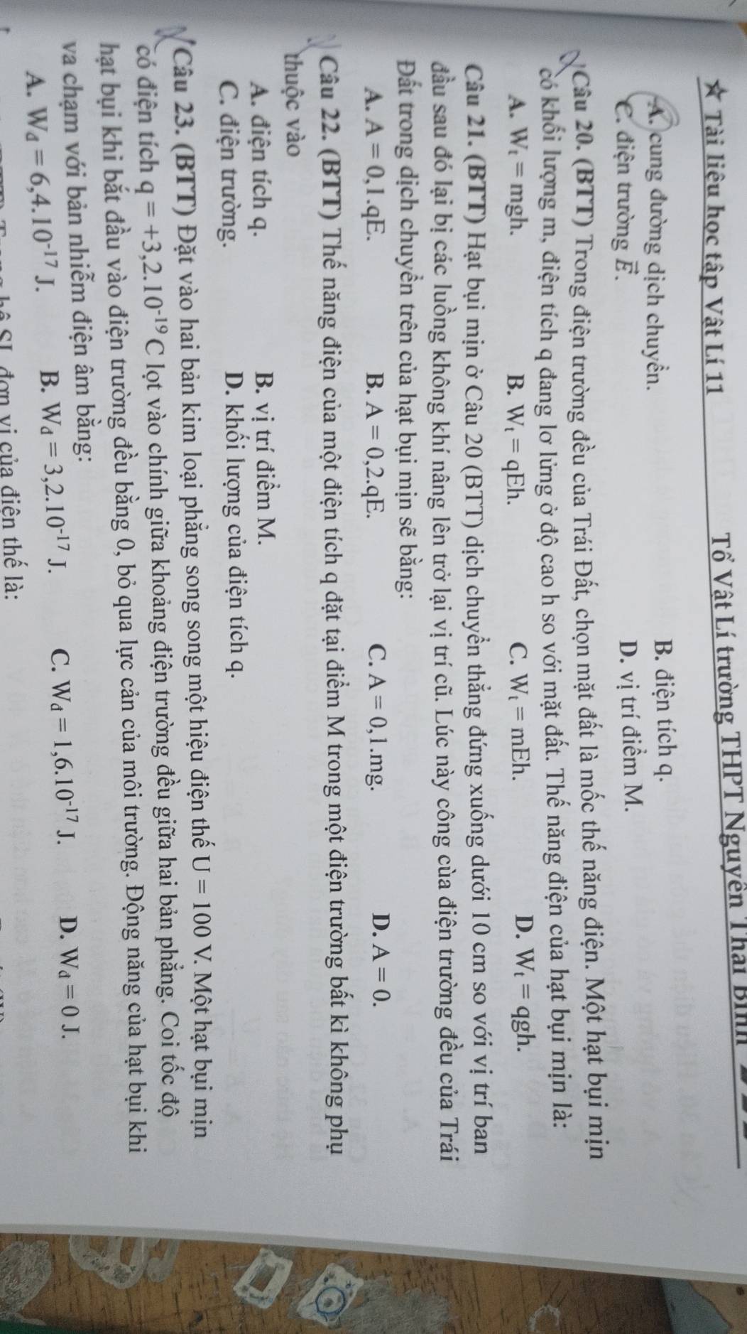 Tài liệu học tập Vật Lí 11  Tổ Vật Lí trường THPT Nguyền Thái Bi
A. cung đường dịch chuyển. B. điện tích q.
C. điện trường ễ.
D. vị trí điểm M.
Câu 20. (BTT) Trong điện trường đều của Trái Đất, chọn mặt đất là mốc thế năng điện. Một hạt bụi mịn
có khối lượng m, điện tích q đang lơ lửng ở độ cao h so với mặt đất. Thế năng điện của hạt bụi mịn là:
D.
A. W_t=mgh. B. W_t=qEh. C. W_t=mEh. W_t=qgh.
Câu 21. (BTT) Hạt bụi mịn ở Câu 20 (BTT) dịch chuyển thẳng đứng xuống dưới 10 cm so với vị trí ban
đầu sau đó lại bị các luồng không khí nâng lên trở lại vị trí cũ. Lúc này công cùa điện trường đều của Trái
Đất trong dịch chuyền trên của hạt bụi mịn sẽ bằng:
D.
A. A=0,1.qE. B. A=0,2.qE. C. A=0,l.mg. A=0.
Câu 22. (BTT) Thế năng điện của một điện tích q đặt tại điểm M trong một điện trường bất kì không phụ
thuộc vào
A. điện tích q. B. vị trí điểm M.
C. điện trường. D. khối lượng của điện tích q.
Câu 23. (BTT) Đặt vào hai bản kim loại phẳng song song một hiệu điện thế U=100V. 7.  Một hạt bụi mịn
có điện tích q=+3,2.10^(-19)C lọt vào chính giữa khoảng điện trường đều giữa hai bản phẳng. Coi tốc độ
hạt bụi khi bắt đầu vào điện trường đều bằng 0, bỏ qua lực cản của môi trường. Động năng của hạt bụi khi
va chạm với bản nhiễm điện âm bằng:
A. W_d=6,4.10^(-17)J. B. W_d=3,2.10^(-17)J. C. W_d=1,6.10^(-17)J. D. W_d=0J.
* SL đơn vị của điện thế là: