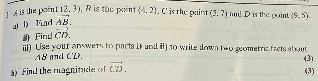 A is the point (2,3) , B is the point (4,2) , C is the point (5,7) and D is the point (9,5). 
a) i) Find vector AB. 
ii) Find vector CD. 
iii) Use your answers to parts i) and ii) to write down two geometric facts about
AB and CD. (3) 
b) Find the magnitude of vector CD. (3)