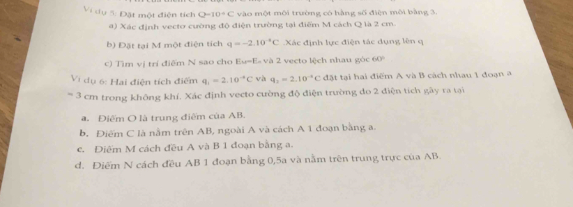 Ví dụ 5: Đặt một điện tích Q=10^(-6)C vào một môi trường có hằng số điện môi bằng 3.
) Xác định vectơ cường độ điện trường tại điểm M cách Q là 2 cm.
b) Đặt tại M một điện tích q=-2.10^(-5)C Xác định lực điện tác dụng lên q
c) Tìm vị trí điểm N sao cho Eм=E« và 2 vecto lệch nhau góc 60°
Vị dụ 6: Hai điện tích điểm q_1=2.10^(-8)C và q_2=2.10^(-8)C đặt tại hai điểm A và B cách nhau 1 đoạn a
=3 cm trong không khí. Xác định vecto cường độ điện trường do 2 điện tích gây ra tại
a. Điểm O là trung điểm của AB.
b. Điểm C là nằm trên AB, ngoài A và cách A 1 đoạn bằng a.
c. Điểm M cách đều A và B 1 đoạn bằng a.
d. Điểm N cách đều AB 1 đoạn bằng 0,5a và nằm trên trung trực của AB.