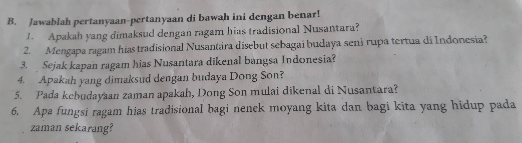 Jawablah pertanyaan-pertanyaan di bawah ini dengan benar! 
1. Apakah yang dimaksud dengan ragam hias tradisional Nusantara? 
2. Mengapa ragam hias tradisional Nusantara disebut sebagai budaya seni rupa tertua di Indonesia? 
3. Sejak kapan ragam hias Nusantara dikenal bangsa Indonesia? 
4. Apakah yang dimaksud dengan budaya Dong Son? 
5. Pada kebudayaan zaman apakah, Dong Son mulai dikenal di Nusantara? 
6. Apa fungsi ragam hias tradisional bagi nenek moyang kita dan bagi kita yang hidup pada 
zaman sekarang?