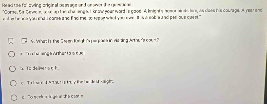 Read the following original passage and answer the questions.
“Come, Sir Gawain, take up the challenge. I know your word is good. A knight’s honor binds him, as does his courage. A year and
a day hence you shall come and find me, to repay what you owe. It is a noble and perilous quest."
9. What is the Green Knight's purpose in visiting Arthur's court?
a. To challenge Arthur to a duel.
b. To deliver a gift.
c. To learn if Arthur is truly the boldest knight.
d. To seek refuge in the castle.