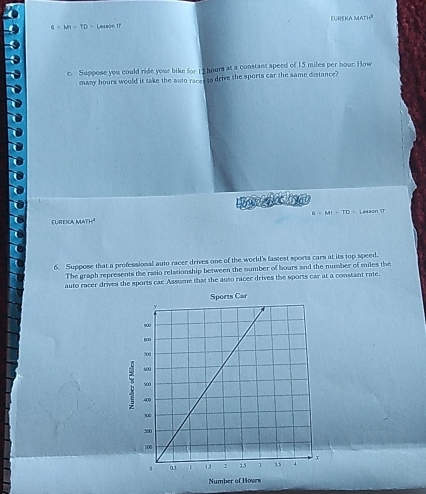 EUREKA
6+M+TD= Lesson 17 x=7)4°
e. Suppose you could ride your bike for 12 hours at a constant speed of 15 miles per hour. How 
many hours would it take the suto race to drive the sports car the same distance? 
Eurexca math² 6· MI=TD= Lesson 1r 
6. Suppose that a professional auto racer drives one of the world's fastest sports cars at its top speed. 
The graph represents the ratio relationship between the number of hours and the number of miles the 
auto racer drives the sports cae Assume that the auto racer drives the sports car at a constant rate. 
Sports Car 
Number of Hours