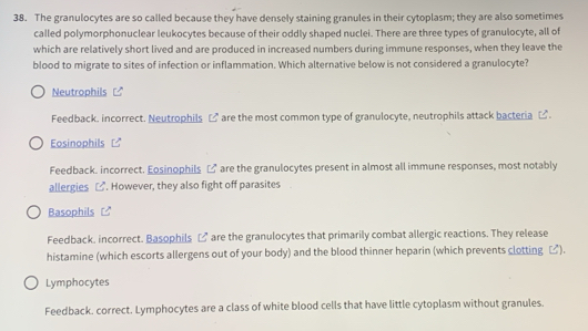 The granulocytes are so called because they have densely staining granules in their cytoplasm; they are also sometimes
called polymorphonuclear leukocytes because of their oddly shaped nuclei. There are three types of granulocyte, all of
which are relatively short lived and are produced in increased numbers during immune responses, when they leave the
blood to migrate to sites of infection or inflammation. Which alternative below is not considered a granulocyte?
Neutrophils
Feedback. incorrect. Neutrophils □" are the most common type of granulocyte, neutrophils attack bacteria □.
Eosinophils
Feedback. incorrect. Eosinophils □ are the granulocytes present in almost all immune responses, most notably
allergies_. However, they also fight off parasites
Basophils
Feedback, incorrect. Basophils □ are the granulocytes that primarily combat allergic reactions. They release
histamine (which escorts allergens out of your body) and the blood thinner heparin (which prevents clotting □).
Lymphocytes
Feedback. correct. Lymphocytes are a class of white blood cells that have little cytoplasm without granules.