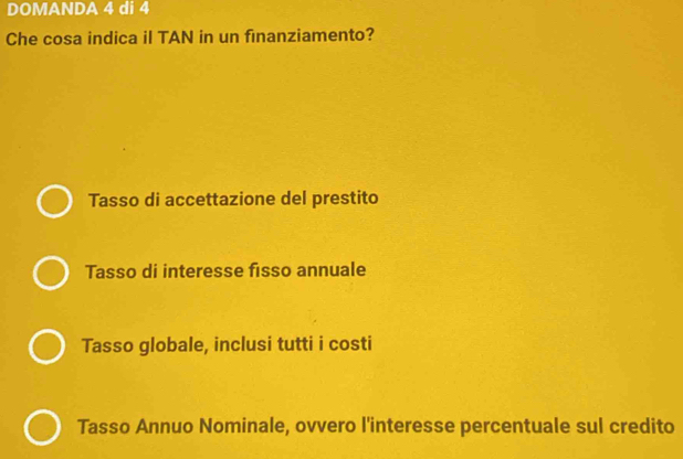 DOMANDA 4 di 4
Che cosa indica il TAN in un finanziamento?
Tasso di accettazione del prestito
Tasso di interesse fisso annuale
Tasso globale, inclusi tutti i costi
Tasso Annuo Nominale, ovvero l'interesse percentuale sul credito