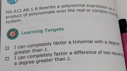 MA.912.AR.1.8 Rewrite a polynomial expression as a 
product of polynomials over the real or complex num . 
system. 
a Learning Targets 
I can completely factor a trinomial with a degree 
greater than 2. 
I can completely factor a difference of two squares 
a degree greater than 2.