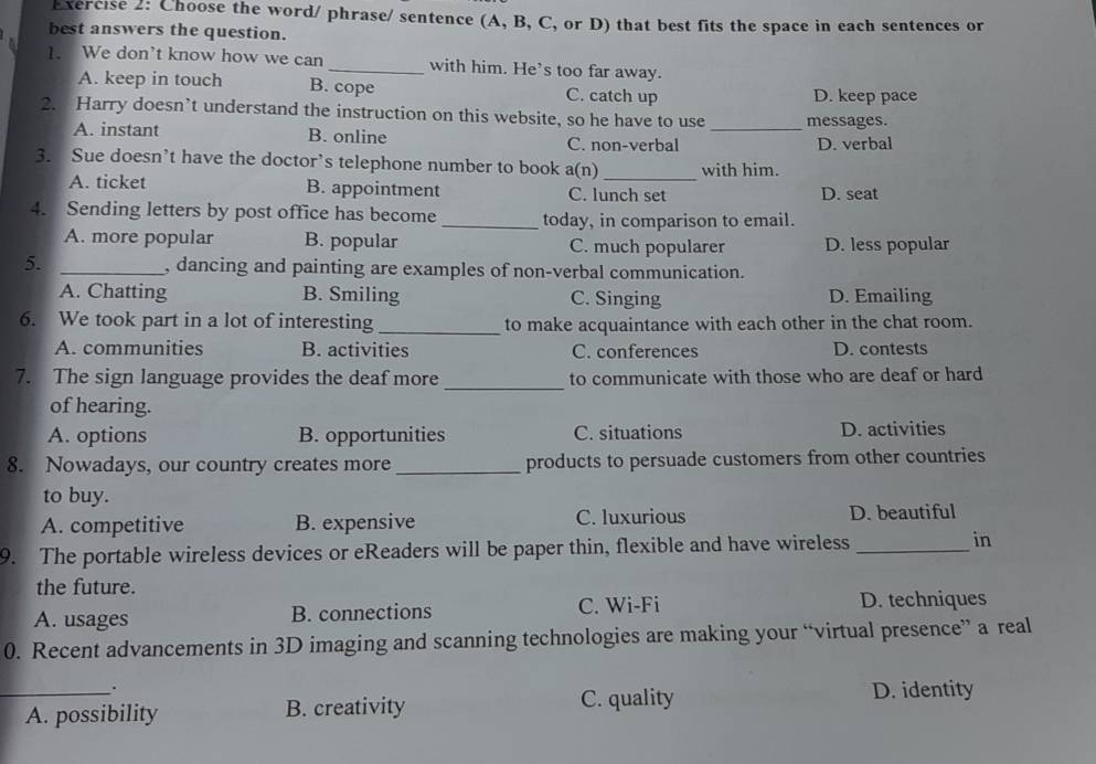 Choose the word/ phrase/ sentence (A, B, C, or D) that best fits the space in each sentences or
best answers the question.
1. We don't know how we can _with him. He’s too far away.
A. keep in touch B. cope C. catch up D. keep pace
2. Harry doesn’t understand the instruction on this website, so he have to use _messages.
A. instant B. online C. non-verbal D. verbal
3. Sue doesn’t have the doctor’s telephone number to book a(n) _with him.
A. ticket B. appointment C. lunch set D. seat
4. Sending letters by post office has become _today, in comparison to email.
A. more popular B. popular C. much popularer D. less popular
5. _, dancing and painting are examples of non-verbal communication.
A. Chatting B. Smiling C. Singing D. Emailing
6. We took part in a lot of interesting_ to make acquaintance with each other in the chat room.
A. communities B. activities C. conferences D. contests
7. The sign language provides the deaf more _to communicate with those who are deaf or hard
of hearing.
A. options B. opportunities C. situations D. activities
8. Nowadays, our country creates more _products to persuade customers from other countries
to buy.
A. competitive B. expensive C. luxurious D. beautiful
9. The portable wireless devices or eReaders will be paper thin, flexible and have wireless_ in
the future.
A. usages B. connections C. Wi-Fi
D. techniques
0. Recent advancements in 3D imaging and scanning technologies are making your “virtual presence” a real
.
_A. possibility B. creativity C. quality D. identity