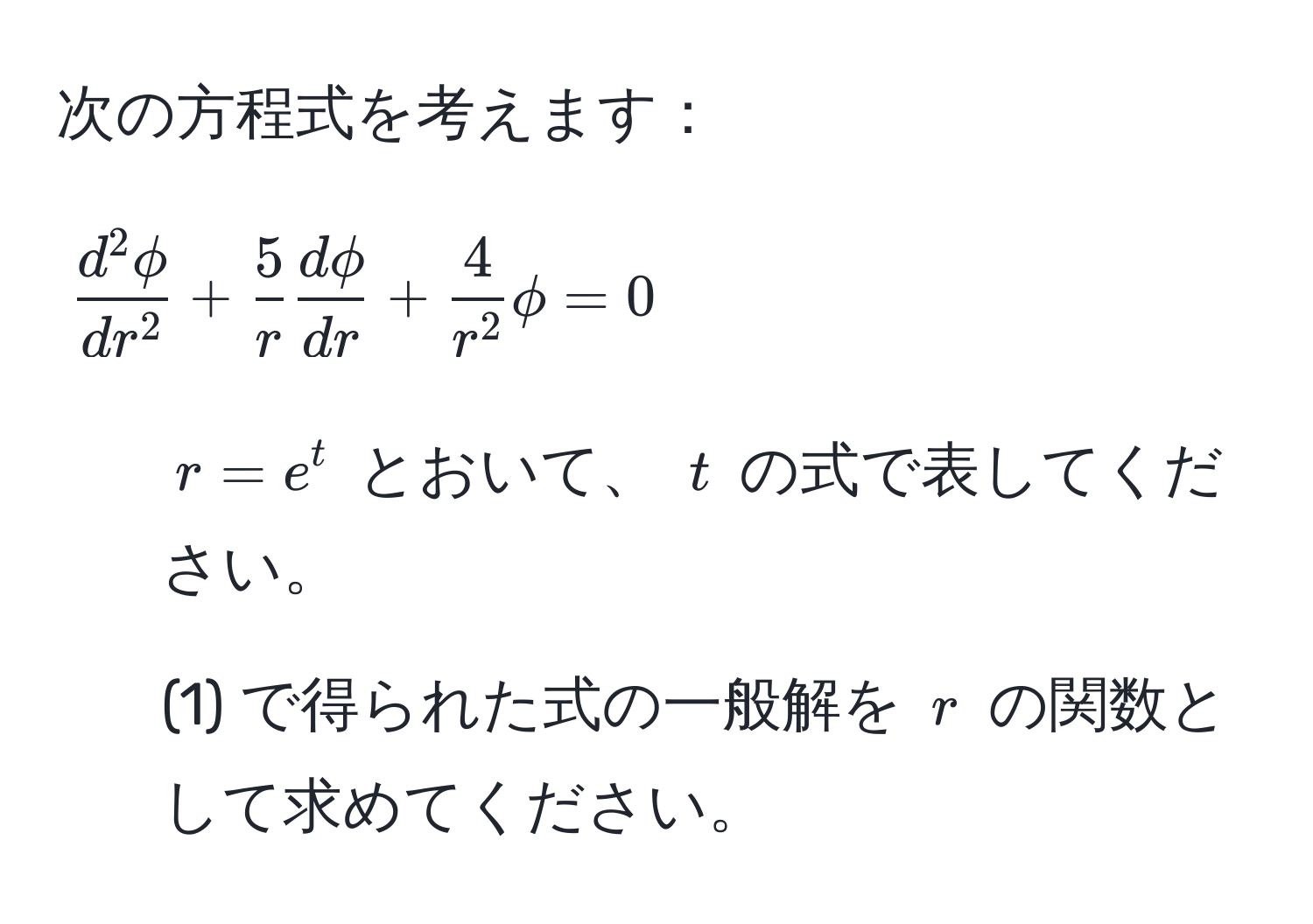 次の方程式を考えます：  
[
fracd^(2 phi)dr^2 +  5/r   d phi/dr  + frac4r^2 phi = 0
]  
1. ( r = e^t ) とおいて、 ( t ) の式で表してください。  
2. (1) で得られた式の一般解を ( r ) の関数として求めてください。