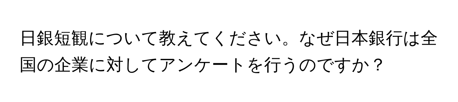 日銀短観について教えてください。なぜ日本銀行は全国の企業に対してアンケートを行うのですか？