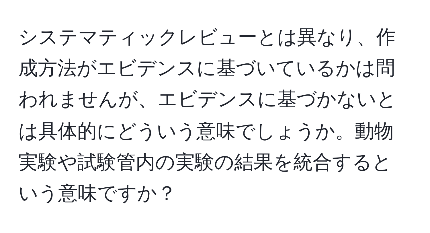 システマティックレビューとは異なり、作成方法がエビデンスに基づいているかは問われませんが、エビデンスに基づかないとは具体的にどういう意味でしょうか。動物実験や試験管内の実験の結果を統合するという意味ですか？