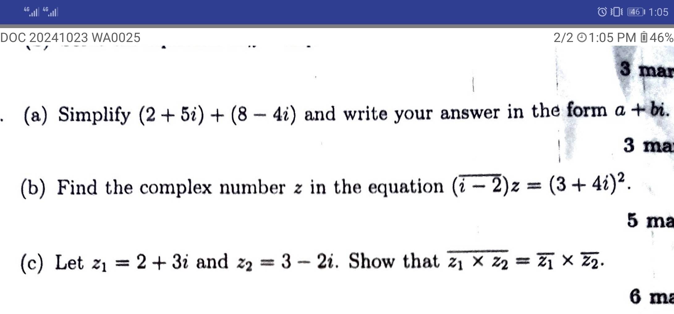 1· ( 5 
DOC 20241023 WA0025 2/2① 1:05 PM ©46% 
3 mar 
(a) Simplify (2+5i)+(8-4i) and write your answer in the form . a+bi. 
3 ma 
(b) Find the complex number z in the equation (overline i-2)z=(3+4i)^2. 
5 ma 
(c) Let z_1=2+3i and z_2=3-2i. Show that overline z_1* z_2=overline z_1* overline z_2. 
6 ma