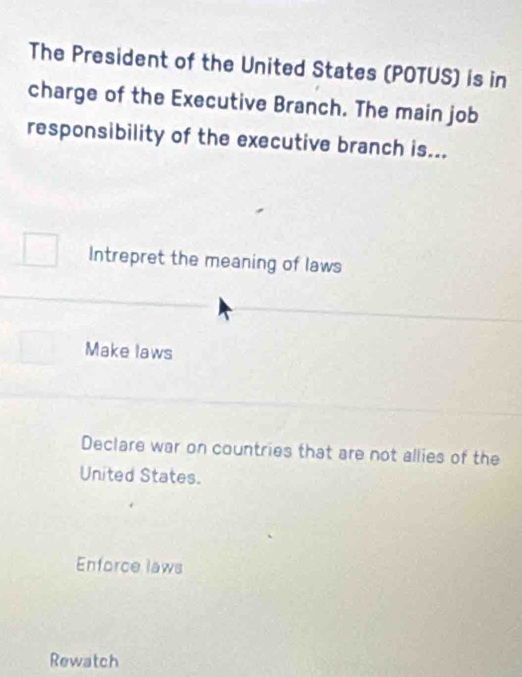 The President of the United States (POTUS) is in
charge of the Executive Branch. The main job
responsibility of the executive branch is...
Intrepret the meaning of laws
Make laws
Declare war on countries that are not allies of the
United States.
Enforce laws
Rewatch