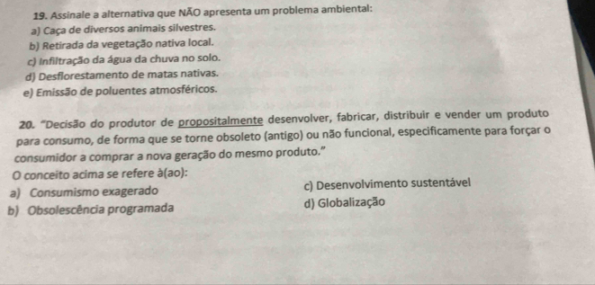 Assinale a alternativa que NÃO apresenta um problema ambiental:
a) Caça de diversos animais silvestres.
b) Retirada da vegetação nativa local.
c) Infiltração da água da chuva no solo.
d) Desflorestamento de matas nativas.
e) Emissão de poluentes atmosféricos.
20. “Decisão do produtor de propositalmente desenvolver, fabricar, distribuir e vender um produto
para consumo, de forma que se torne obsoleto (antigo) ou não funcional, especificamente para forçar o
consumidor a comprar a nova geração do mesmo produto.”
O conceito acima se refere à(ao):
a) Consumismo exagerado c) Desenvolvimento sustentável
b) Obsolescência programada d) Globalização