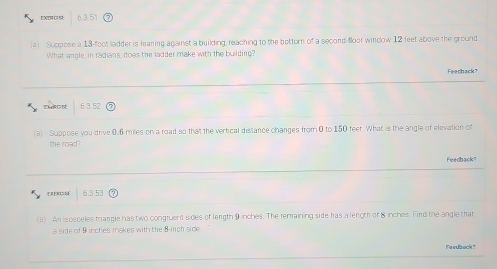 EXIR 6 3.51
(a) Suppose a 13-foot ladder is leaning against a building, reaching to the bettor of a second floor window 12 feet above the ground
What angle, in radians, does the ladder make with the building?
Feechack?
63.52
(a) Suppose you drive 0.6 miles on a road so that the vertical distance changes from 0 to 150 feet. What is the angle of elevation of
the road?
Feedback?
EREROS 6.3.53
(a) An isosceles triangle has two congruent sides of length 9 inches. The remaining side has a length of 8 inches. Find the angle that
a side of 9 inches makes with the 8 -irch side.
Feedback?