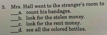 Mrs. Hall went to the stranger's room to 
_ 
a. count his bandages. 
_ 
b. look for the stolen money. 
_ 
c. look for the rent money. 
_ 
d. see all the colored bottles.