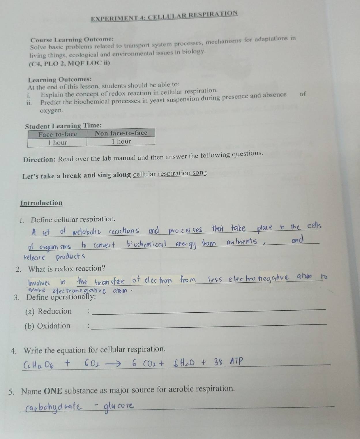 EXPERIMENT 4: CELLULAR RESPIRATION 
Course Learning Outcome: 
Solve basic problems related to transport system processes, mechanisms for adaptations in 
living things, ecological and environmental issues in biology. 
(C4, PLO 2, MQF LOC ii) 
Learning Outcomes: 
At the end of this lesson, students should be able to: 
i. Explain the concept of redox reaction in cellular respiration. 
ii. Predict the biochemical processes in yeast suspension during presence and absence of 
oxygen. 
ent Learning Time: 
Direction: Read over the lab manual and then answer the following questions. 
Let’s take a break and sing along cellular respiration song 
Introduction 
1. Define cellular respiration. 
_ 
_ 
2. What is redox reaction? 
_ 
_ 
3. Define operationally: 
(a) Reduction : 
_ 
(b) Oxidation ： 
_ 
4. Write the equation for cellular respiration. 
_ 
5. Name ONE substance as major source for aerobic respiration. 
_