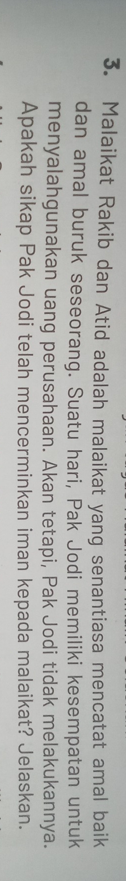 Malaikat Rakib dan Atid adalah malaikat yang senantiasa mencatat amal baik 
dan amal buruk seseorang. Suatu hari, Pak Jodi memiliki kesempatan untuk 
menyalahgunakan uang perusahaan. Akan tetapi, Pak Jodi tidak melakukannya. 
Apakah sikap Pak Jodi telah mencerminkan iman kepada malaikat? Jelaskan.