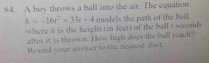 A boy throws a ball into the air. The equation
h=-16t^2+33t+4 models the path of the ball. 
where h is the height (in feet) of the ball 7 seconds
after it is thrown. How high does the ball reach? 
Round your answer to the nearest foot.