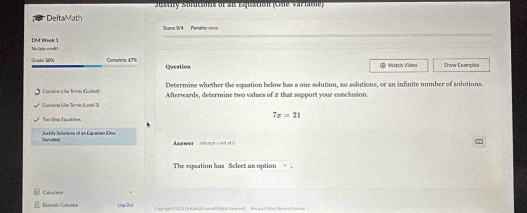 Justify Solutions of an Equation (One variable) 
DeltaMath 
Score: 0/4 Penalty: none 
DM Week 1 
No late credit 
Grade: 50% Complete: 67% © Watch Video Show Examples 
Question 
Determine whether the equation below has a one solution, no solutions, or an infinite number of solutions. 
Combine Like Terms (Guided) Afterwards, determine two values of z that support your conclusion. 
Combine Liko Terms (Level 2) 
Two Step Equations
7x=21
Justify Solutions of an Equation (One 
Variable) Answer Attempt i out of a 
The equation has Select an option 
Calculator 
Dominic Colombo Log Out Colwright 60234 DeltaMathucom All Rights Reverved, Prixacy Policy ) Terms of Sendoe