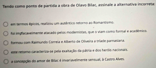 Tendo como ponto de partida a obra de Olavo Bilac, assinale a alternativa incorreta:
em termos épicos, realizou um autêntico retorno ao Romantismo.
foi implacavelmente atacado pelos modernistas, que o viam como formal e acadêmico.
formou com Raimundo Correia e Alberto de Oliveira a tríade parnasiana.
este retorno caracteriza-se pela exaltação da pátria e dos heróis nacionais.
a concepção do amor de Bilac é invariavelmente sensual, à Castro Alves.