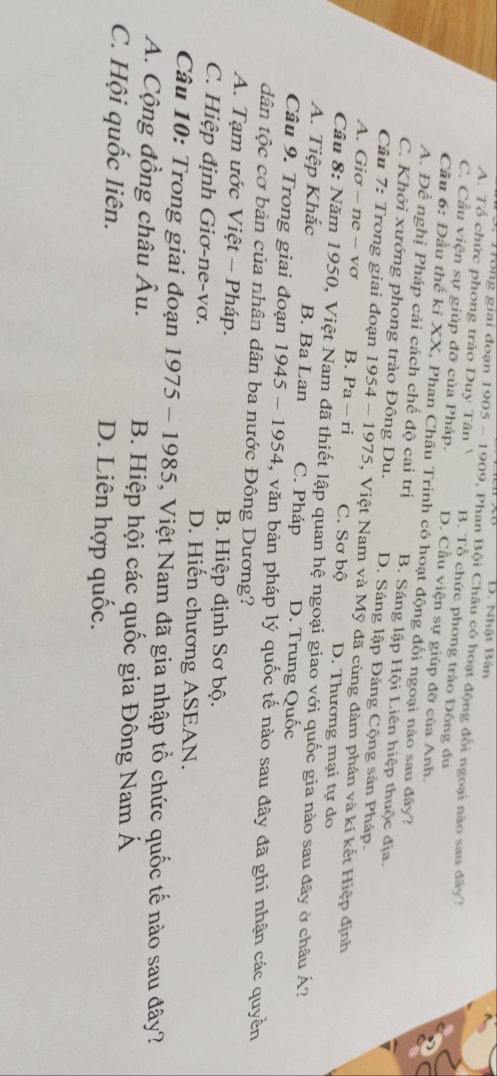 D. Nhật Bân
Tong giai đoạn 1905 - 1909, Phan Bội Châu có hoạt động đối ngoại nào sau đây?
A. Tổ chức phong trào Duy Tân B. Tổ chức phong trào Đông du
C. Cầu viện sự giúp đỡ của Pháp. D. Cầu viện sự giúp đỡ của Anh.
Câu 6: Đầu thế kỉ XX, Phan Châu Trinh có hoạt động đối ngoại nào sau đây?
A. Đề nghị Pháp cải cách chế độ cai trị B. Sáng lập Hội Liên hiệp thuộc địa.
C. Khởi xướng phong trào Đông Du. D. Sáng lập Đảng Cộng sản Pháp.
Câu 7: Trong giai đoạn 1954-1975 5, Việt Nam và Mỹ đã cùng đàm phán và kí kết Hiệp định
A. Giơ - ne - vơ B. Pa-ri C. Sơ bộ D. Thương mại tự do
Câu 8: Năm 1950, Việt Nam đã thiết lập quan hệ ngoại giao với quốc gia nào sau đây ở châu Á?
A. Tiệp Khắc B. Ba Lan C. Pháp D. Trung Quốc
Câu 9. Trong giai đoạn 1945-1954 , văn bản pháp lý quốc tế nào sau đây đã ghi nhận các quyền
dân tộc cơ bản của nhân dân ba nước Đông Dương?
A. Tạm ước Việt - Pháp. B. Hiệp định Sơ bộ.
C. Hiệp định Giơ-ne-vơ. D. Hiến chương ASEAN.
Câu 10: Trong giai đoạn 1975-1985 5, Việt Nam đã gia nhập tổ chức quốc tế nào sau đây?
A. Cộng đồng châu Âu. B. Hiệp hội các quốc gia Đông Nam Á
C. Hội quốc liên. D. Liên hợp quốc.