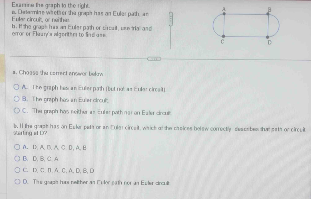 Examine the graph to the right. 
a. Determine whether the graph has an Euler path, an
Euler circuit, or neither.
b. If the graph has an Euler path or circuit, use trial and
error or Fleury's algorithm to find one.
a. Choose the correct answer below
A. The graph has an Euler path (but not an Euler circuit).
B. The graph has an Euler circuit.
C. The graph has neither an Euler path nor an Euler circuit.
b. If the graph has an Euler path or an Euler circuit, which of the choices below correctly describes that path or circuit
starting at D?
A. D, A, B, A, C, D, A, B
B. D, B, C, A
C. D, C, B, A, C, A, D, B, D
D. The graph has neither an Euler path nor an Euler circuit.