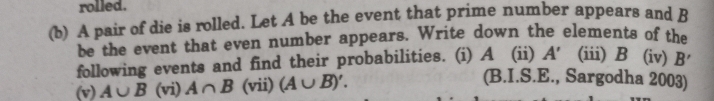 rolled. 
(b) A pair of die is rolled. Let A be the event that prime number appears and B
be the event that even number appears. Write down the elements of the 
following events and find their probabilities. (i) A (ii) A' (iii) B (iv) B'
(v) A∪ B (vi) A∩ B° (vii) (A∪ B)'. 
(B.I.S.E., Sargodha 2003)