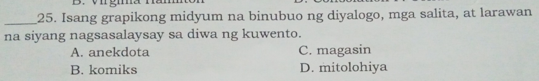 Isang grapikong midyum na binubuo ng diyalogo, mga salita, at larawan
na siyang nagsasalaysay sa diwa ng kuwento.
A. anekdota C. magasin
B. komiks D. mitolohiya