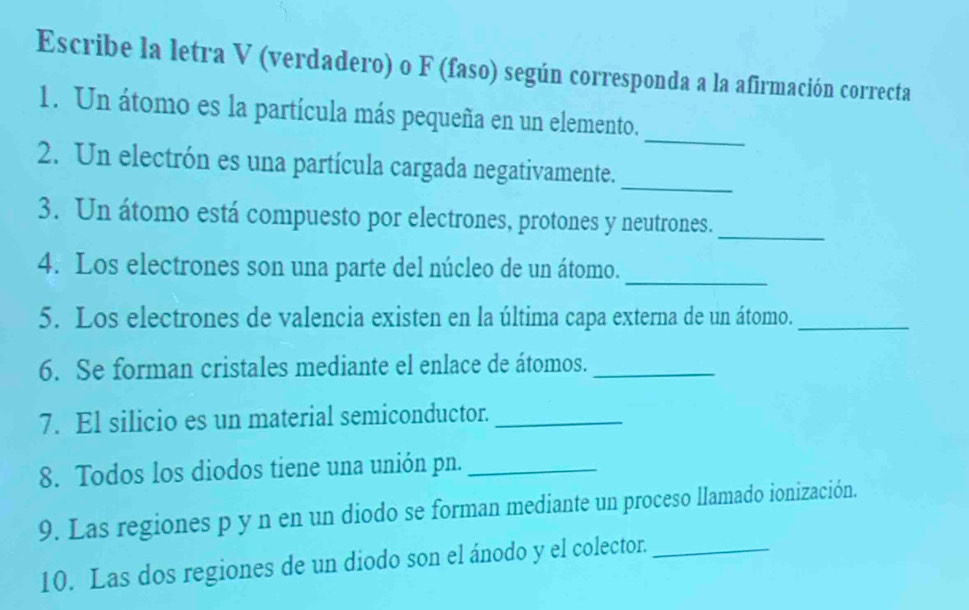 Escribe la letra V (verdadero) o F (faso) según corresponda a la afirmación correcta 
_ 
1. Un átomo es la partícula más pequeña en un elemento. 
_ 
2. Un electrón es una partícula cargada negativamente. 
3. Un átomo está compuesto por electrones, protones y neutrones. 
_ 
_ 
4. Los electrones son una parte del núcleo de un átomo. 
5. Los electrones de valencia existen en la última capa externa de un átomo._ 
6. Se forman cristales mediante el enlace de átomos._ 
7. El silicio es un material semiconductor._ 
8. Todos los diodos tiene una unión pn._ 
9. Las regiones p y n en un diodo se forman mediante un proceso llamado ionización. 
10. Las dos regiones de un diodo son el ánodo y el colector._