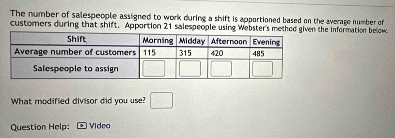 The number of salespeople assigned to work during a shift is apportioned based on the average number of
customers during that shift. Apportion 21 salespeople using Webster's method ghe information below.
What modified divisor did you use? □
Question Help: Video