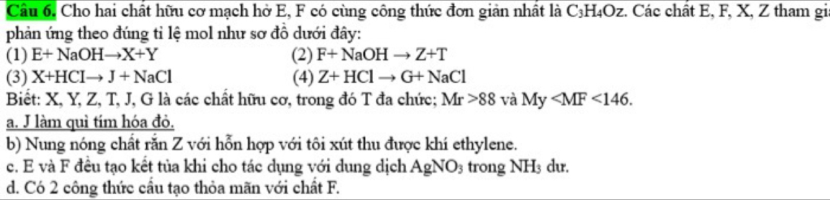 Cho hai chất hữu cơ mạch hở E, F có cùng công thức đơn giản nhất là C_3H_4Oz :. Các chất E, F, X, Z tham gi 
phản ứng theo đúng tỉ lệ mol như sơ đồ dưới đây: 
(1) E+NaOHto X+Y (2) F+NaOHto Z+T
(3) X+HCIto J+NaCl (4) Z+HClto G+NaCl
Biết: X, Y, Z, T, J, G là các chất hữu cơ, trong đó T đa chức; Mr>88 và My . 
a. J làm quì tím hóa đỏ. 
b) Nung nóng chất rắn Z với hỗn hợp với tôi xút thu được khí ethylene. 
c. E và F đều tạo kết tủa khi cho tác dụng với dung dịch AgNO_3 trong NH_3 du. 
d. Có 2 công thức cầu tạo thỏa mãn với chất F.