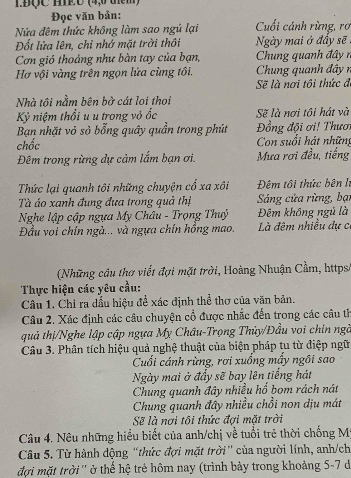 1.ĐÇC HIEU (4,0 tem)
Đọc văn bản:
Nửa đêm thức không làm sao ngủ lại
Cuối cánh rừng, rơ
Đốt lửa lên, chỉ nhớ mặt trời thôi  Ngày mai ở đầy sẽ
Cơn gió thoảng như bàn tay của bạn,  Chung quanh đây  n
Hơ vội vàng trên ngọn lửa cùng tôi.  Chung quanh đây  n
Sẽ là nơi tôi thức đi
Nhà tôi nằm bên bờ cát loi thoi
Kỷ niệm thổi u u trong vỏ ốc Sẽ là nơi tôi hát và
Bạn nhặt vỏ sò bỗng quây quần trong phút Đồng đội ơi! Thươi
chốc Con suối hát những
Đêm trong rừng dự cảm lắm bạn ơi. Mưa rơi đều, tiếng
Thức lại quanh tôi những chuyện cổ xa xôi Đêm tôi thức bên lí
Tà áo xanh đung đưa trong quả thị Sáng cửa rừng, bại
Nghe lập cập ngựa Mỵ Châu - Trọng Thuỷ Đêm không ngủ là
Đầu voi chín ngà... và ngựa chín hồng mao.  Là đêm nhiều dự có
(Những câu thơ viết đợi mặt trời, Hoàng Nhuận Cầm, https/
Thực hiện các yêu cầu:
Câu 1. Chỉ ra dấu hiệu để xác định thể thơ của văn bản.
Câu 2. Xác định các câu chuyện cổ được nhắc đến trong các câu th
quả thị/Nghe lập cập ngựa Mỵ Châu-Trọng Thủy/Đầu voi chín ngà
Câu 3. Phân tích hiệu quả nghệ thuật của biện pháp tu từ điệp ngữ
Cuối cánh rừng, rơi xuống mấy ngôi sao
Ngày mai ở đấy sẽ bay lên tiếng hát
Chung quanh đây nhiều hố bom rách nát
Chung quanh đây nhiều chồi non dịu mát
Sẽ là nơi tôi thức đợi mặt trời
Câu 4. Nêu những hiểu biết của anh/chị về tuổi trẻ thời chống Mỹ
Câu 5. Từ hành động “thức đợi mặt trời” của người lính, anh/ch
đợi mặt trời'' ở thế hệ trẻ hôm nay (trình bày trong khoảng 5-7 d