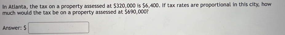 In Atlanta, the tax on a property assessed at $320,000 is $6,400. If tax rates are proportional in this city, how 
much would the tax be on a property assessed at $690,000? 
Answer: $ ,...