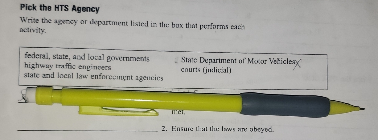 Pick the HTS Agency
Write the agency or department listed in the box that performs each
activity.
federal, state, and local governments State Department of Motor Vehicles
highway traffic engineers courts (judicial)
state and local law enforcement agencies
met.
_2. Ensure that the laws are obeyed.