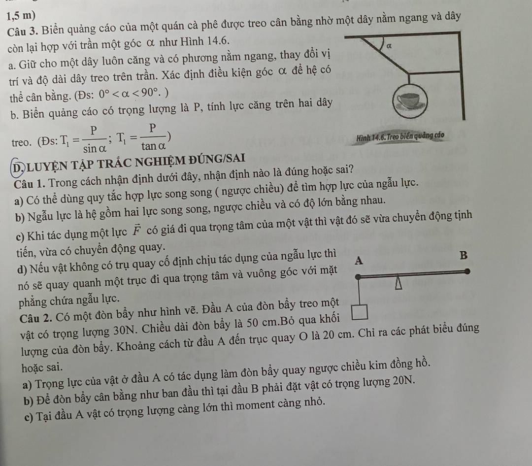 1,5 m)
Câu 3. Biển quảng cáo của một quán cà phê được treo cân bằng nhờ một dây nằm ngang và dây
còn lại hợp với trần một góc α như Hình 14.6.
a. Giữ cho một dây luôn căng và có phương nằm ngang, thay đổi vị
trí và độ dài dây treo trên trần. Xác định điều kiện góc α để hệ có
thể cân bằng. (Đs: 0° <90°.)
b. Biển quảng cáo có trọng lượng là P, tính lực căng trên hai dây
treo. (Đs: T_1= P/sin alpha  ;T_1= P/tan alpha  )
Hình 14.6. Treo biển quảng cáo
D) LUYỆN TẠP TRÁC NGHIỆM ĐÚNG/SAI
Câu 1. Trong cách nhận định dưới đây, nhận định nào là đúng hoặc sai?
a) Có thể dùng quy tắc hợp lực song song ( ngược chiều) để tìm hợp lực của ngẫu lực.
b) Ngẫu lực là hệ gồm hai lực song song, ngược chiều và có độ lớn bằng nhau.
c) Khi tác dụng một lực vector F có giá đi qua trọng tâm của một vật thì vật đó sẽ vừa chuyển động tịnh
tiến, vừa có chuyển động quay.
d) Nếu vật không có trụ quay cố định chịu tác dụng của ngẫu lực thì
nó sẽ quay quanh một trục đi qua trọng tâm và vuông góc với mặt
phẳng chứa ngẫu lực.
Câu 2. Có một đòn bầy như hình vẽ. Đầu A của đòn bẩy treo một
vật có trọng lượng 30N. Chiều dài đòn bẩy là 50 cm.Bỏ qua khối
lượng của đòn bầy. Khoảng cách từ đầu A đến trục quay O là 20 cm. Chi ra các phát biểu đúng
hoặc sai.
a) Trọng lực của vật ở đầu A có tác dụng làm đòn bầy quay ngược chiều kim đồng hồ.
b) Để đòn bầy cân bằng như ban đầu thì tại đầu B phải đặt vật có trọng lượng 20N.
c) Tại đầu A vật có trọng lượng càng lớn thì moment càng nhỏ.