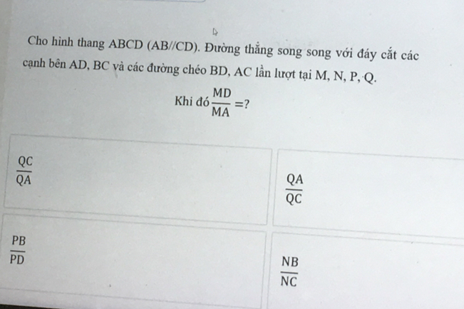 Cho hinh thang ABCD (AB//CD). . Đường thắng song song với đáy cắt các
cạnh bên AD, BC và các đường chéo BD, AC lần lượt tại M, N, P, Q.
Khi đó  MD/MA = 7
 QC/QA 
 QA/QC 
 PB/PD 
 NB/NC 