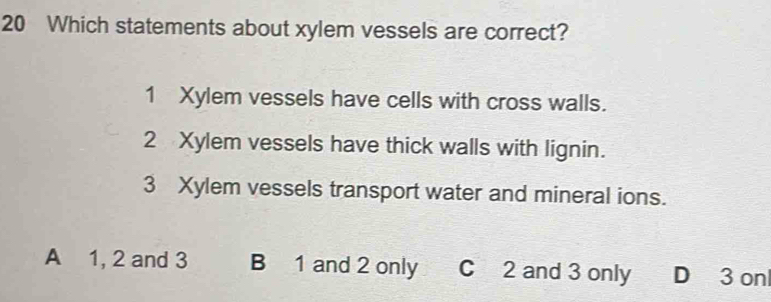 Which statements about xylem vessels are correct?
1 Xylem vessels have cells with cross walls.
2 Xylem vessels have thick walls with lignin.
3 Xylem vessels transport water and mineral ions.
A 1, 2 and 3 B 1 and 2 only C 2 and 3 only D 3 onl