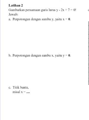 Latihan 2 
Gambarkan persamaan garis lurus y-2x+7=0!
Jawab: 
a. Perpotongan dengan sumbu y, yaitu x-0. 
b. Perpotongan dengan sumbu x, yaitu y=0. 
c. Titik bantu, 
misal x= _