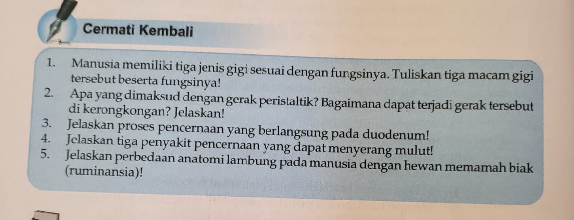 Cermati Kembali 
1. Manusia memiliki tiga jenis gigi sesuai dengan fungsinya. Tuliskan tiga macam gigi 
tersebut beserta fungsinya! 
2. Apa yang dimaksud dengan gerak peristaltik? Bagaimana dapat terjadi gerak tersebut 
di kerongkongan? Jelaskan! 
3. Jelaskan proses pencernaan yang berlangsung pada duodenum! 
4. Jelaskan tiga penyakit pencernaan yang dapat menyerang mulut! 
5. Jelaskan perbedaan anatomi lambung pada manusia dengan hewan memamah biak 
(ruminansia)!