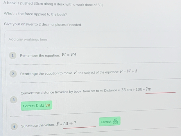 A book is pushed 33cm along a desk with a work done of 50J. 
What is the force applied to the book? 
Give your answer to 2 decimal places if needed. 
Add any workings here 
1 Remember the equation: W=Fd
2 Rearrange the equation to make F the subject of the equation: F=W/ d
Convert the distance travelled by book from cm to m : Distance =33cm/ 100=?m
3 
Correct 0.33 m
4 Substitute the values: F=50/ ? Correct  50/0.33 