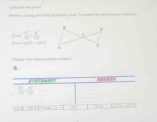 Complete the proof. 
Below is a drag and drop geometric proof. Complete the proof in your notebook. 
Given  BC/CD = AC/CE 
Prove △ ACBsim △ ECD
Choose from these possible answers: 
STATEMENT NEASON
 BC/CD = AC/CE 
△ ACBsim △ ECD Vertical ∠ 's= ∠ S Given ∠ BCA=∠ BCD