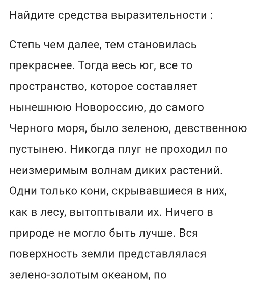 айдиτе средства Βыразительности : 
Стель чем далее, тем становилась 
лрекраснее. Тогда весь юг, все то 
лространство, которое составляет 
нынешнюю Новороссию, дο самοгο 
Нерного моряе бьιло зеленою, девственною 
лустьенею. Никогда πлуг не πроходил πо 
неизмеримым волнам диких растений. 
Одни Τолько Κони, скрывавшиеся в них, 
как в лесу, вытолты вали их. Ничего в 
лрироде не могло быΙΤь лучше. Вся 
ловерхность земли представлялася 
зелено-золотым океаном, ло