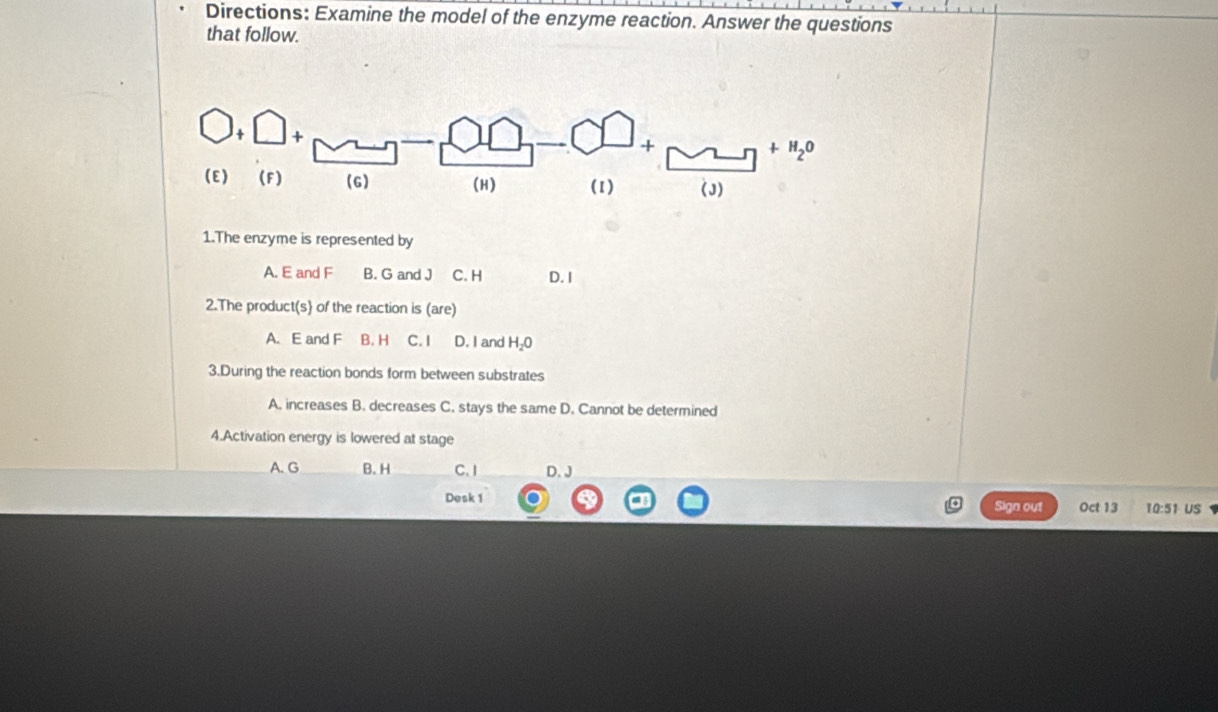 Directions: Examine the model of the enzyme reaction. Answer the questions
that follow.
MLn +H_2O
(J)
1.The enzyme is represented by
A. E and F B. G and J C. H D. I
2.The produc t(s) of the reaction is (are)
A. E and F B. H C. I D. I and H_2O
3.During the reaction bonds form between substrates
A. increases B. decreases C. stays the same D. Cannot be determined
4.Activation energy is lowered at stage
B. H C. I D. J
Desk 1
Sign out Oct 13 T0:51 US