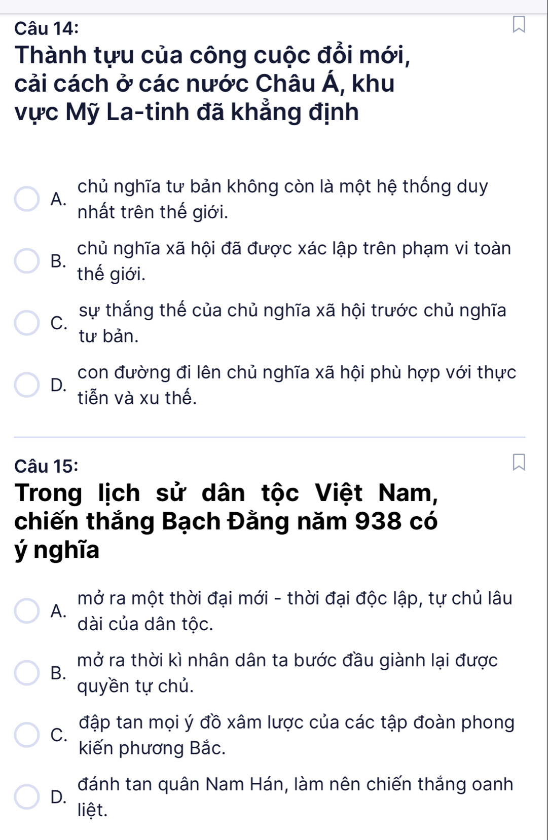 Thành tựu của công cuộc đổi mới,
cải cách ở các nước Châu Á, khu
Vực Mỹ La-tinh đã khẳng định
chủ nghĩa tư bản không còn là một hệ thống duy
A.
nhất trên thế giới.
chủ nghĩa xã hội đã được xác lập trên phạm vi toàn
B.
thế giới.
C.
sự thắng thế của chủ nghĩa xã hội trước chủ nghĩa
tư bản.
con đường đi lên chủ nghĩa xã hội phù hợp với thực
D.
tiễn và xu thế.
Câu 15:
Trong lịch sử dân tộc Việt Nam,
chiến thắng Bạch Đằng năm 938 có
ý nghĩa
mở ra một thời đại mới - thời đại độc lập, tự chủ lâu
A.
dài của dân tộc.
mở ra thời kì nhân dân ta bước đầu giành lại được
B.
quyền tự chủ.
đập tan mọi ý đồ xâm lược của các tập đoàn phong
C.
kiến phương Bắc.
đánh tan quân Nam Hán, làm nên chiến thắng oanh
D.
liệt.