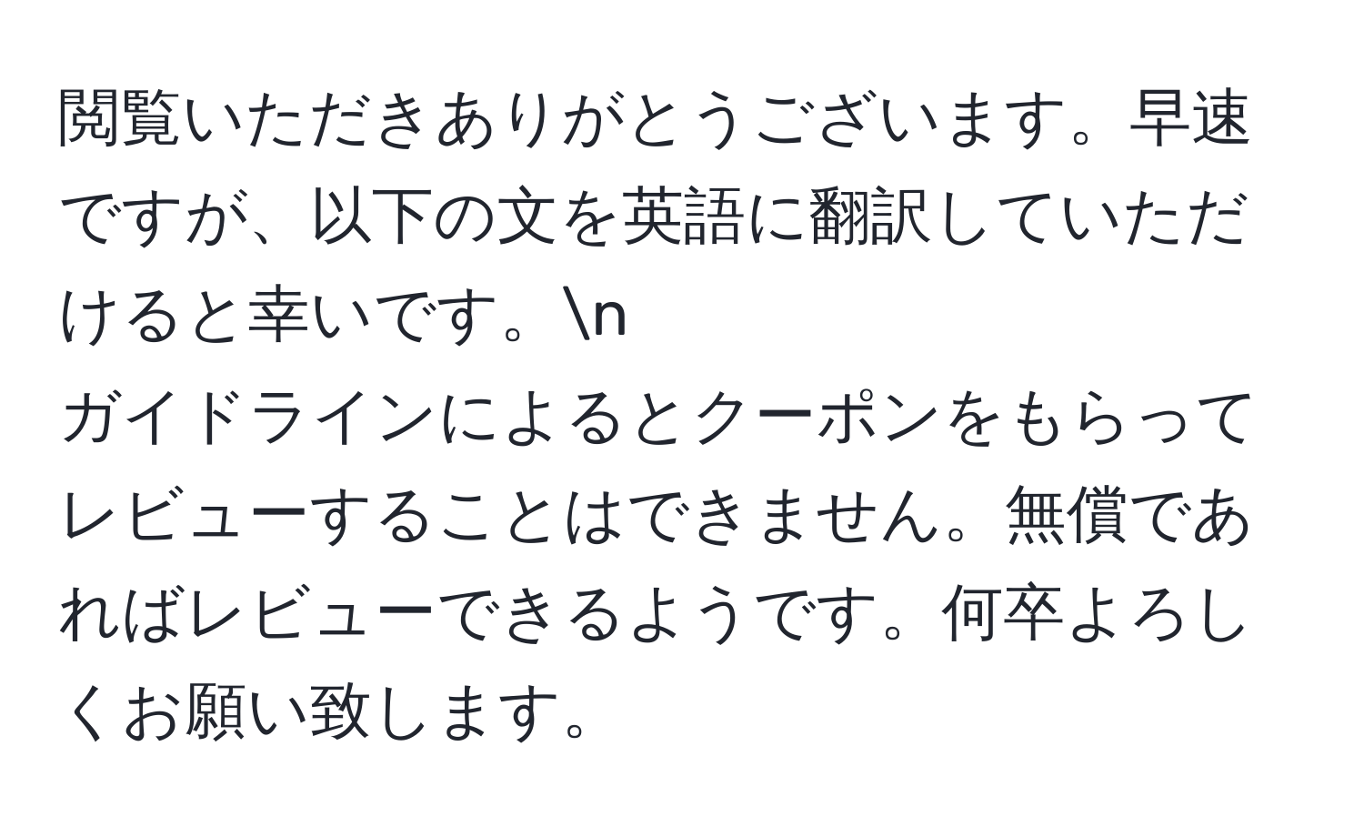 閲覧いただきありがとうございます。早速ですが、以下の文を英語に翻訳していただけると幸いです。n
ガイドラインによるとクーポンをもらってレビューすることはできません。無償であればレビューできるようです。何卒よろしくお願い致します。