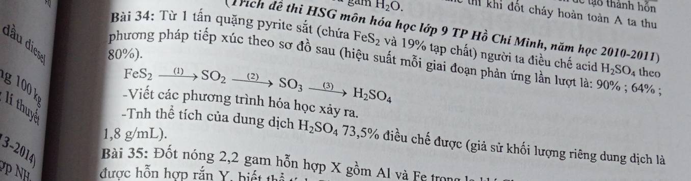 gam H_2O. 
dể tạo thành hỗn 
th khi đốt cháy hoàn toàn A ta thu 
rích đề thi HSG môn hóa học lớp 9 TP Hồ Chí Mình, năm học 2010-2011 
d ầu dies 
Bài 34: Từ 1 tấn quặng pyrite sắt (chứa FeS_2 và 19% tạp chất) người ta điều chế acid H_2SO_4 theo
80%). 
phương pháp tiếp xúc theo sơ đồ sau (hiệu suất mỗi giai đoạn phản ứng lần lượt là: 90%; 64%; 
FeS_2xrightarrow (1)SO_2 (2) SO_3 (3) H_2SO_4
g 100 k 
-Viết các phương trình hóa học xảy ra. 
lí thuy
1,8 g/mL). 
-Tnh thể tích của dung dịch H_2SO_473,5% điều chế được (giả sử khối lượng riêng dung dịch là 
3-2014 
Bài 35: Đốt nóng 2,2 gam hỗn hợp X gồm Al và Fe trong 
P NH 
được hỗn hợp rắn Y, biết thể