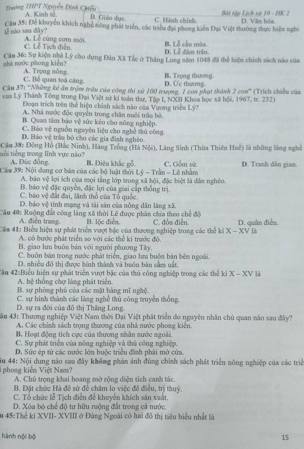 Trường THPT Nguyễn Đình Chiều
A. Kinh tế.  Bài tập Lịch sử 10 - HK 2
B. Giáo dục. C. Hành chính. D. Văn hóa.
Câu 35: Để khuyến khích nghề nông phát triển, các triều đại phong kiến Đại Việt thường thực hiện nghi
lễ nào sau đây?
A. Lễ cúng cơm mới.
C. Lễ Tịch điền.
B. Lễ cầu mùa.
D. Lễ đâm trâu.
Câu 36: Sự kiện nhà Lý cho dựng Đàn Xã Tắc ở Thăng Long năm 1048 đã thể hiện chính sách nào của
nhà nước phong kiến?
A. Trọng nông. B. Trọng thương.
C. Bế quan toả cảng. D. Ức thương.
Câu 37: “Những kẻ ăn trộm trâu của công thi xử 100 trượng, 1 con phạt thành 2con'' (Trích chiếu của
vua Lý Thánh Tông trong Đại Việt sử kí toàn thư, Tập I, NXB Khoa học xã hội, 1967, tr. 232)
Đoạn trích trên thể hiện chính sách nào của Vương triều Lý?
A. Nhà nước độc quyền trong chăn nuôi trâu bò.
B. Quan tâm bảo vệ sức kéo cho nông nghiệp.
C. Bảo vệ nguồn nguyên liệu cho nghề thủ công.
D. Bảo vệ trâu bò cho các gia đình nghèo.
Câu 38: Đông Hồ (Bắc Ninh), Hàng Trống (Hà Nội), Làng Sình (Thừa Thiên Huế) là những làng nghề
nổi tiếng trong lĩnh vực nào?
A. Đúc đồng. B. Điêu khắc gỗ. C. Gốm sứ. D. Tranh dân gian.
Câu 39: Nội dung cơ bản của các bộ luật thời Lý - Trần - Lê nhằm
A. bảo vệ lợi ích của mọi tầng lớp trong xã hội, đặc biệt là dân nghèo.
B. bảo vệ đặc quyền, đặc lợi của giai cấp thống trị.
C. bảo vệ đất đai, lãnh thổ của Tổ quốc.
D. bảo vệ tính mạng và tài sản của nông dân làng xã.
Câu 40: Ruộng đất công làng xã thời Lê được phân chia theo chế độ
A. điển trang. B. lộc điền. C. đồn điền. D. quân điền.
Câu 41: Biểu hiện sự phát triển vượt bậc của thương nghiệp trong các thế kỉ X-XV là
A. có bước phát triển so với các thế kỉ trước đó.
B. giao lưu buôn bán với người phương Tây.
C. buôn bán trong nước phát triển, giao lưu buôn bán bên ngoài.
D. nhiều đô thị được hình thành và buôn bán sầm uất.
4ầu 42:Biểu hiện sự phát triển vượt bậc của thủ công nghiệp trong các thế ki X - XV là
A. hệ thống chợ làng phát triển.
B. sự phòng phú của các mặt hàng mĩ nghệ.
C. sự hình thành các làng nghề thủ công truyền thống.
D. sự ra đời của đô thị Thăng Long.
âu 43: Thương nghiệp Việt Nam thời Đại Việt phát triển do nguyên nhân chủ quan nào sau đây?
A. Các chính sách trọng thương của nhà nước phong kiển.
B. Hoạt động tích cực của thương nhân nước ngoài.
C. Sự phát triên của nông nghiệp và thủ công nghiệp.
D. Sức ép từ các nước lớn buộc triều đình phải mở cửa.
ầu 44: Nội dung nào sau đây không phản ánh đúng chính sách phát triển nông nghiệp của các triề
i phong kiển Việt Nam?
A. Chú trọng khai hoang mở rộng diện tích canh tác.
B. Đặt chức Hà đề sứ để chăm lo việc đề điều, trị thuỷ.
C. Tổ chức lễ Tịch điển để khuyến khích sản xuất.
D. Xóa bỏ chế độ tư hữu ruộng đất trong cả nước.
Âu 45:Thế kỉ XVII- XVIII ở Đàng Ngoài có hai đồ thị tiêu biểu nhất là
hành nội bộ 15