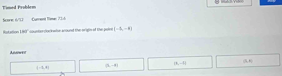 Watch Video
Timed Problem
Score: 6/12 Current Time: 73.6
Rotation 180° counterclockwise around the origin of the point (-5,-8)
Answer
(5,8)
(-5,8)
(5,-8)
(8,-5)